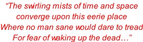 “The swirling mists of time and space converge upon this eerie place Where no man sane would dare to tread For fear of waking up the dead…”